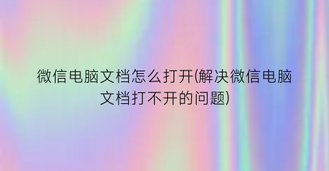 “微信电脑文档怎么打开(解决微信电脑文档打不开的问题)