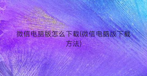 “微信电脑版怎么下载(微信电脑版下载方法)