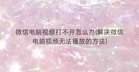 微信电脑视频打不开怎么办(解决微信电脑视频无法播放的方法)