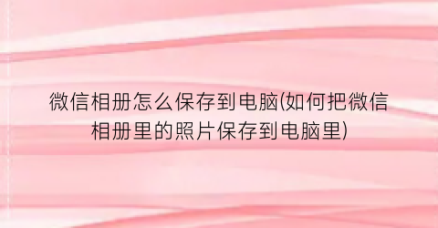 微信相册怎么保存到电脑(如何把微信相册里的照片保存到电脑里)