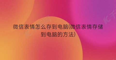 “微信表情怎么存到电脑(微信表情存储到电脑的方法)