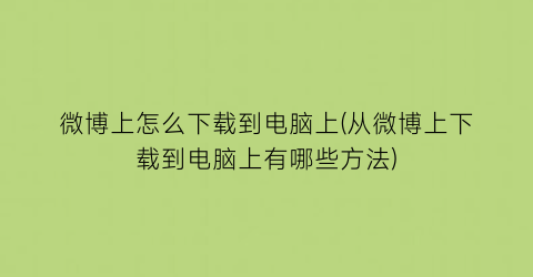 微博上怎么下载到电脑上(从微博上下载到电脑上有哪些方法)