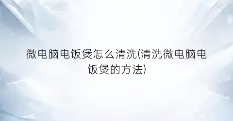 “微电脑电饭煲怎么清洗(清洗微电脑电饭煲的方法)