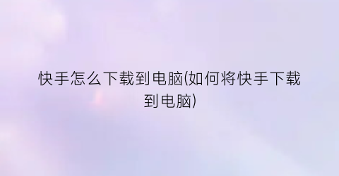 快手怎么下载到电脑(如何将快手下载到电脑)