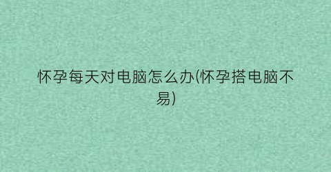 “怀孕每天对电脑怎么办(怀孕搭电脑不易)