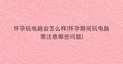 “怀孕玩电脑会怎么样(怀孕期间玩电脑需注意哪些问题)