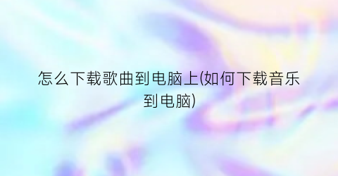 “怎么下载歌曲到电脑上(如何下载音乐到电脑)