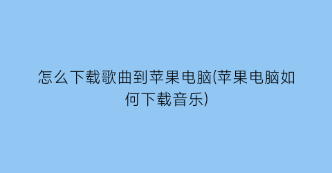 “怎么下载歌曲到苹果电脑(苹果电脑如何下载音乐)