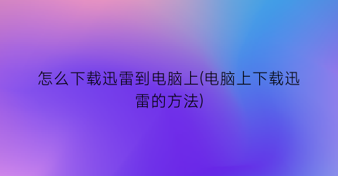 “怎么下载迅雷到电脑上(电脑上下载迅雷的方法)