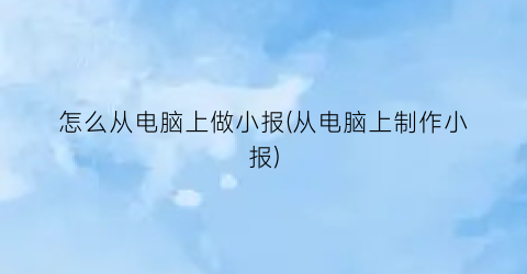 怎么从电脑上做小报(从电脑上制作小报)