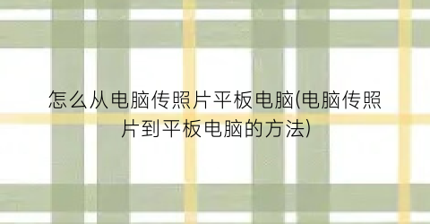 怎么从电脑传照片平板电脑(电脑传照片到平板电脑的方法)