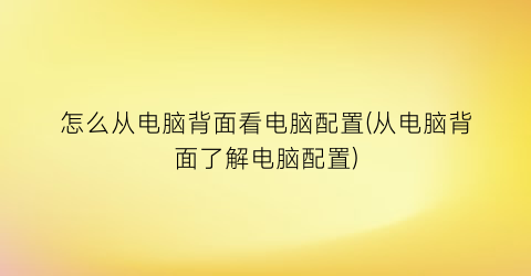 “怎么从电脑背面看电脑配置(从电脑背面了解电脑配置)