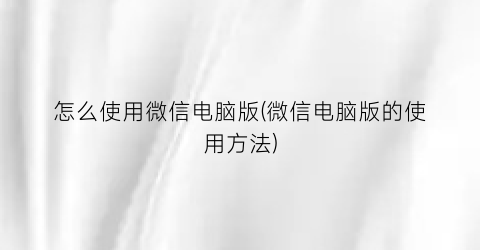 “怎么使用微信电脑版(微信电脑版的使用方法)