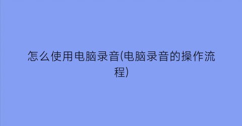 “怎么使用电脑录音(电脑录音的操作流程)