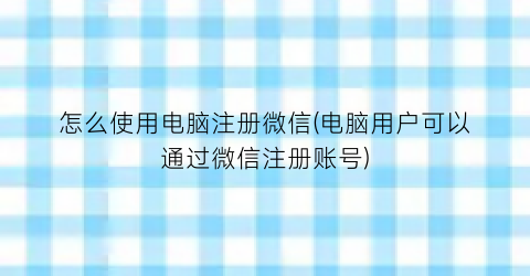 怎么使用电脑注册微信(电脑用户可以通过微信注册账号)