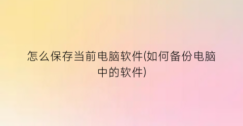 怎么保存当前电脑软件(如何备份电脑中的软件)