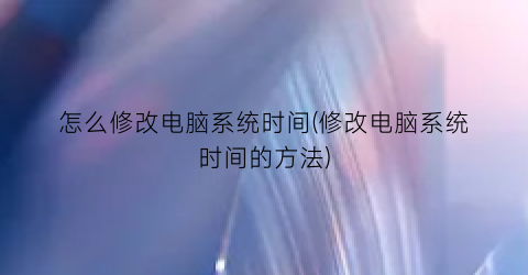 “怎么修改电脑系统时间(修改电脑系统时间的方法)