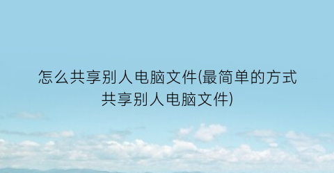 “怎么共享别人电脑文件(最简单的方式共享别人电脑文件)