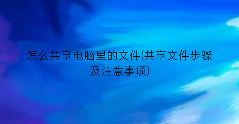 “怎么共享电脑里的文件(共享文件步骤及注意事项)