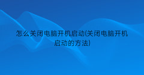 怎么关闭电脑开机启动(关闭电脑开机启动的方法)