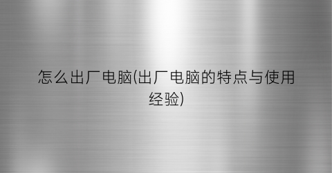 “怎么出厂电脑(出厂电脑的特点与使用经验)