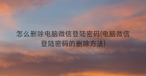 “怎么删除电脑微信登陆密码(电脑微信登陆密码的删除方法)