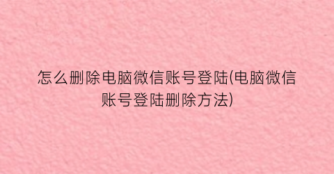 怎么删除电脑微信账号登陆(电脑微信账号登陆删除方法)