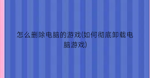 “怎么删除电脑的游戏(如何彻底卸载电脑游戏)