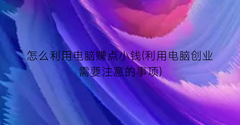 “怎么利用电脑赚点小钱(利用电脑创业需要注意的事项)