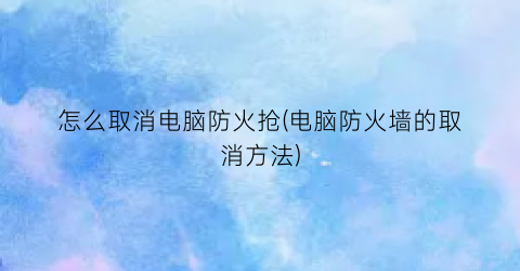 “怎么取消电脑防火抢(电脑防火墙的取消方法)