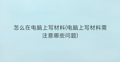 “怎么在电脑上写材料(电脑上写材料需注意哪些问题)
