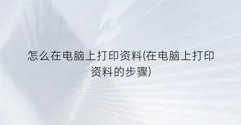 “怎么在电脑上打印资料(在电脑上打印资料的步骤)