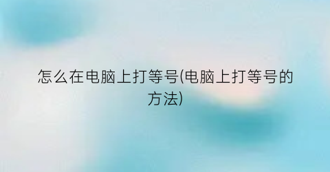 “怎么在电脑上打等号(电脑上打等号的方法)