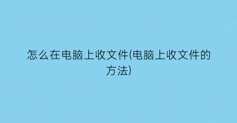 怎么在电脑上收文件(电脑上收文件的方法)