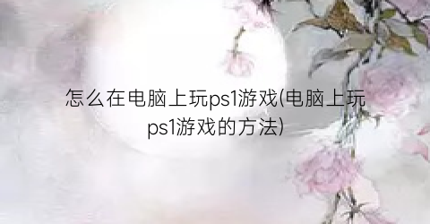 “怎么在电脑上玩ps1游戏(电脑上玩ps1游戏的方法)
