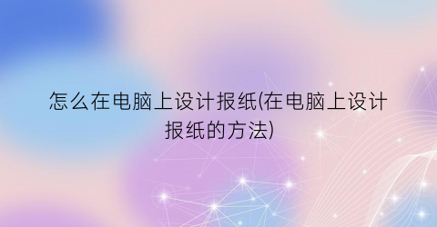 “怎么在电脑上设计报纸(在电脑上设计报纸的方法)