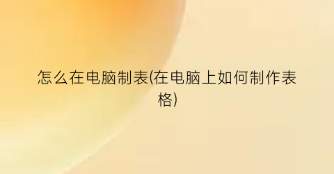 “怎么在电脑制表(在电脑上如何制作表格)