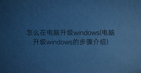 怎么在电脑升级windows(电脑升级windows的步骤介绍)