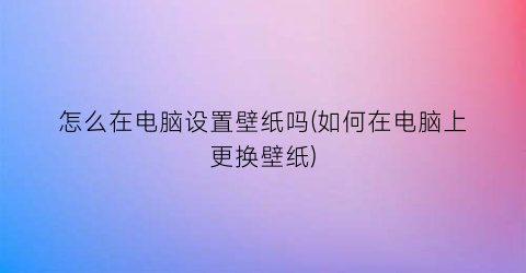 怎么在电脑设置壁纸吗(如何在电脑上更换壁纸)