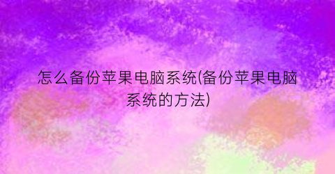 “怎么备份苹果电脑系统(备份苹果电脑系统的方法)