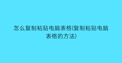 “怎么复制粘贴电脑表格(复制粘贴电脑表格的方法)