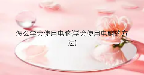 怎么学会使用电脑(学会使用电脑的方法)