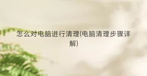 “怎么对电脑进行清理(电脑清理步骤详解)