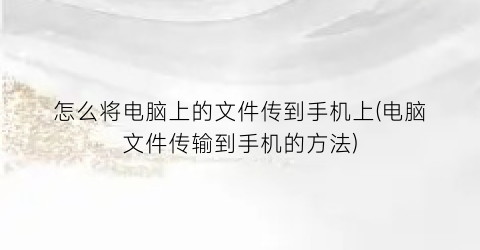 怎么将电脑上的文件传到手机上(电脑文件传输到手机的方法)