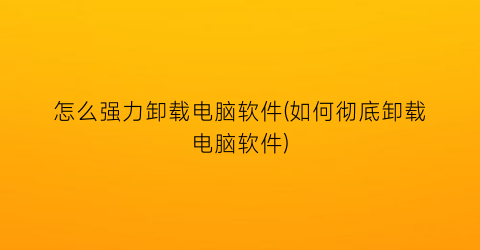 怎么强力卸载电脑软件(如何彻底卸载电脑软件)