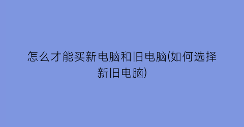 怎么才能买新电脑和旧电脑(如何选择新旧电脑)