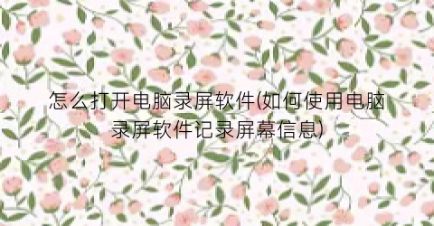 怎么打开电脑录屏软件(如何使用电脑录屏软件记录屏幕信息)