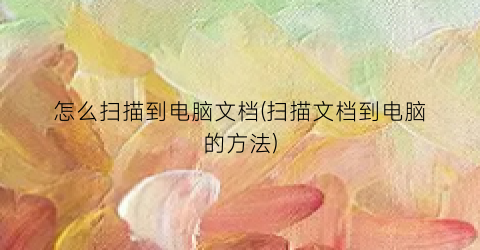 “怎么扫描到电脑文档(扫描文档到电脑的方法)
