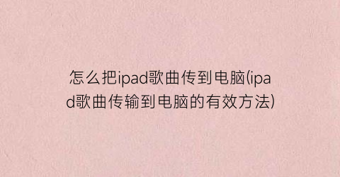 怎么把ipad歌曲传到电脑(ipad歌曲传输到电脑的有效方法)