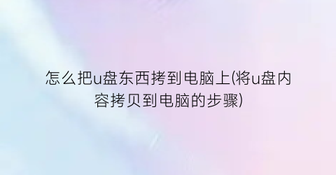 怎么把u盘东西拷到电脑上(将u盘内容拷贝到电脑的步骤)